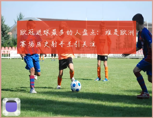 欧冠进球最多的人盘点：谁是欧洲赛场历史射手王引关注