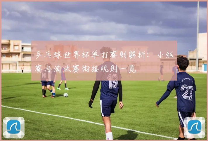 乒乓球世界杯单打赛制解析：小组赛与淘汰赛衔接规则一览