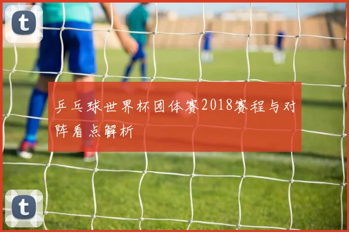 乒乓球世界杯团体赛2018赛程与对阵看点解析
