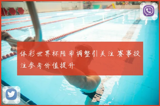 体彩世界杯陪率调整引关注 赛事投注参考价值提升