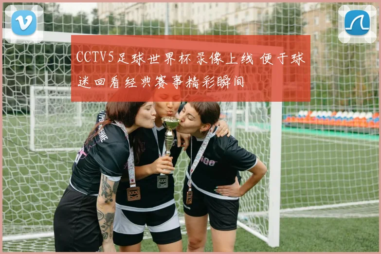 CCTV5足球世界杯录像上线 便于球迷回看经典赛事精彩瞬间