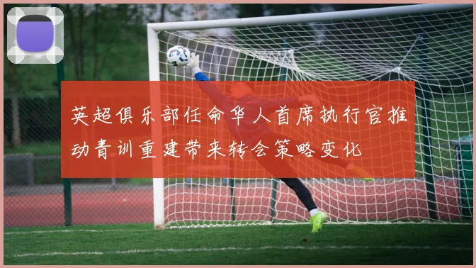 英超俱乐部任命华人首席执行官推动青训重建带来转会策略变化