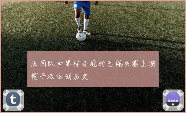 法国队世界杯夺冠姆巴佩决赛上演帽子戏法创历史
