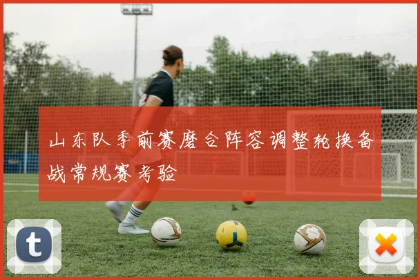 山东队季前赛磨合阵容调整轮换备战常规赛考验