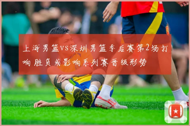 上海男篮vs深圳男篮季后赛第2场打响 胜负或影响系列赛晋级形势