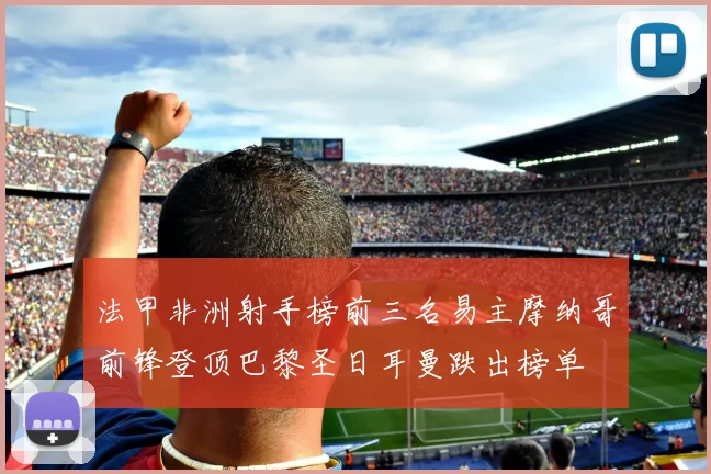 法甲非洲射手榜前三名易主摩纳哥前锋登顶巴黎圣日耳曼跌出榜单