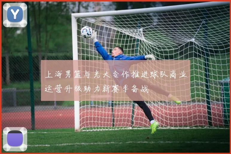 上海男篮与光大合作推进球队商业运营升级助力新赛季备战