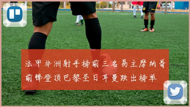 法甲非洲射手榜前三名易主摩纳哥前锋登顶巴黎圣日耳曼跌出榜单