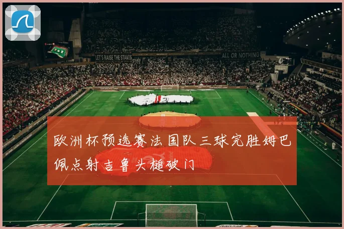 欧洲杯预选赛法国队三球完胜姆巴佩点射吉鲁头槌破门