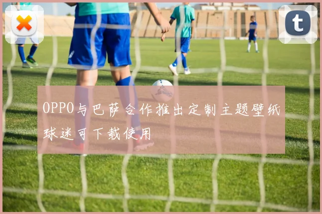 OPPO与巴萨合作推出定制主题壁纸球迷可下载使用