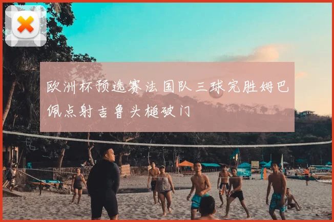 欧洲杯预选赛法国队三球完胜姆巴佩点射吉鲁头槌破门