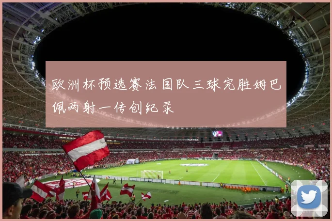 欧洲杯预选赛法国队三球完胜姆巴佩两射一传创纪录