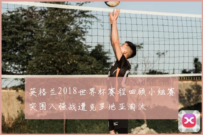 英格兰2018世界杯赛程回顾小组赛突围八强战遭克罗地亚淘汰