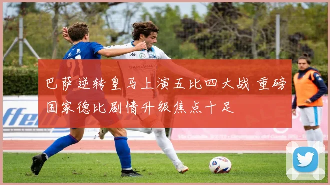 巴萨逆转皇马上演五比四大战 重磅国家德比剧情升级焦点十足