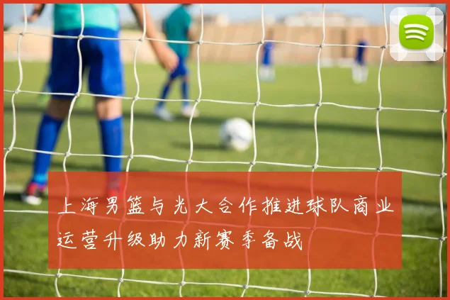 上海男篮与光大合作推进球队商业运营升级助力新赛季备战