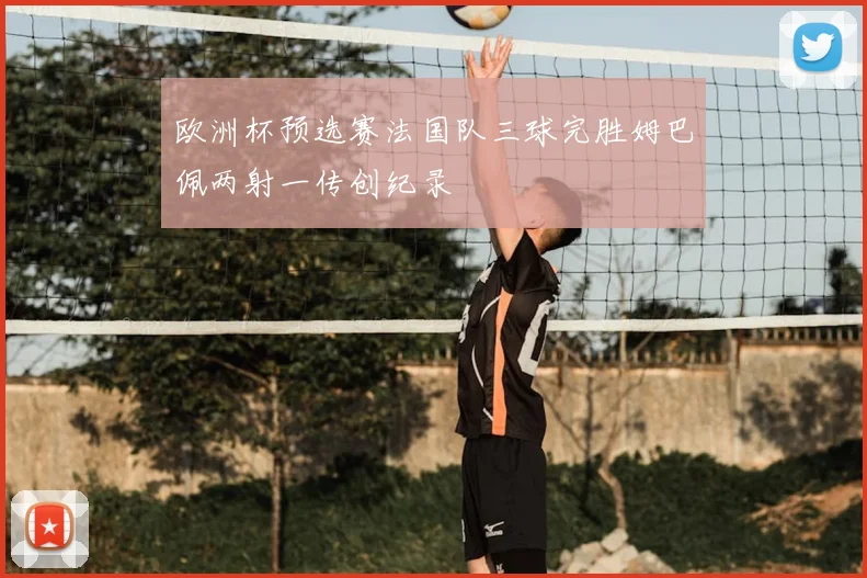 欧洲杯预选赛法国队三球完胜姆巴佩两射一传创纪录