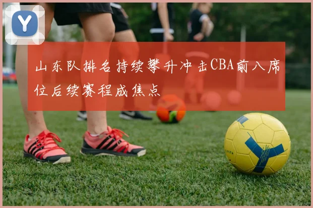 山东队排名持续攀升冲击CBA前八席位后续赛程成焦点