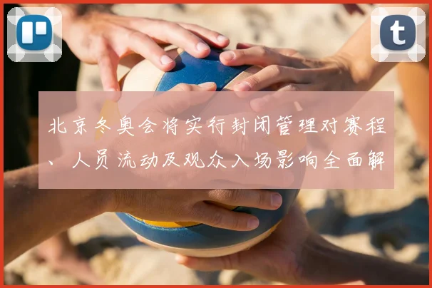 北京冬奥会将实行封闭管理对赛程、人员流动及观众入场影响全面解读