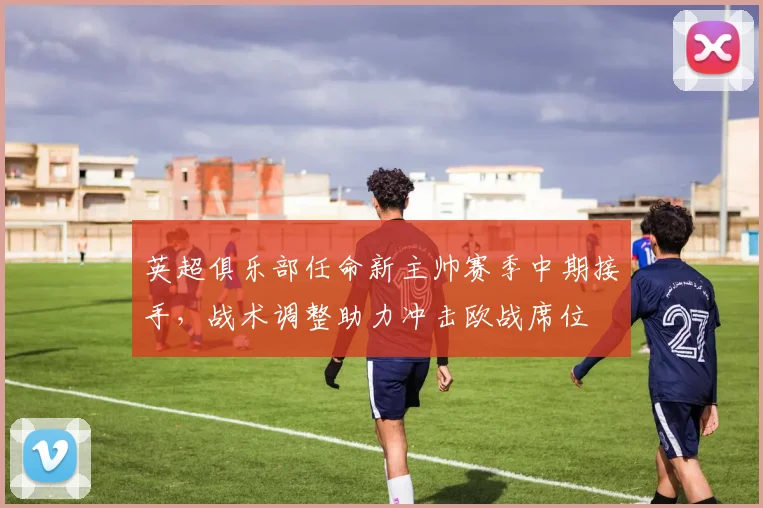 英超俱乐部任命新主帅赛季中期接手，战术调整助力冲击欧战席位