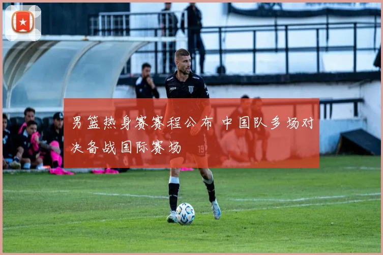 男篮热身赛赛程公布 中国队多场对决备战国际赛场